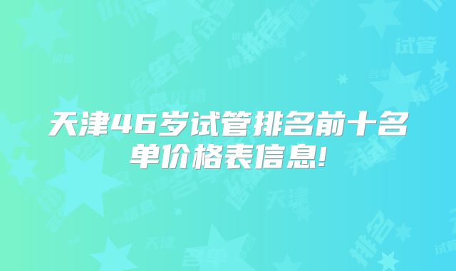 天津46岁试管排名前十名单价格表信息!