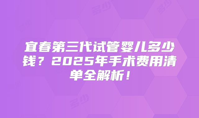 宜春第三代试管婴儿多少钱？2025年手术费用清单全解析！