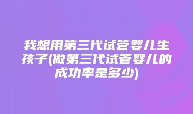 我想用第三代试管婴儿生孩子(做第三代试管婴儿的成功率是多少)
