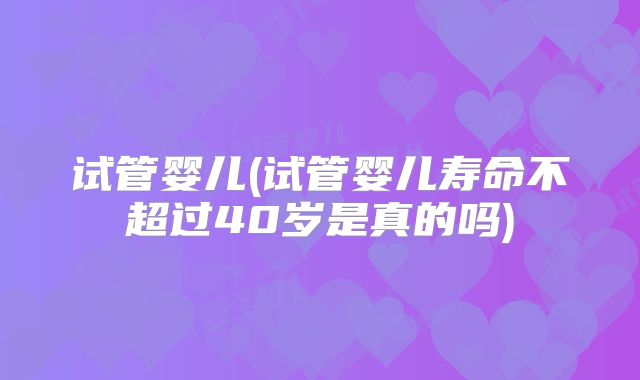 试管婴儿(试管婴儿寿命不超过40岁是真的吗)
