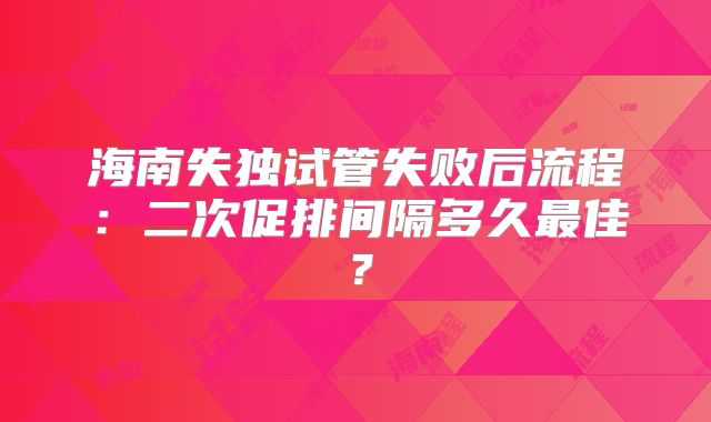 海南失独试管失败后流程：二次促排间隔多久最佳？