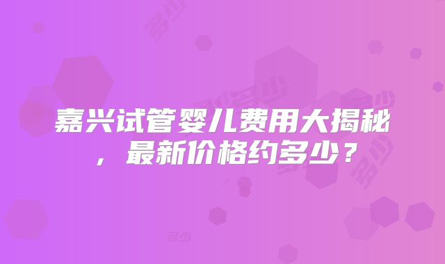 嘉兴试管婴儿费用大揭秘，最新价格约多少？
