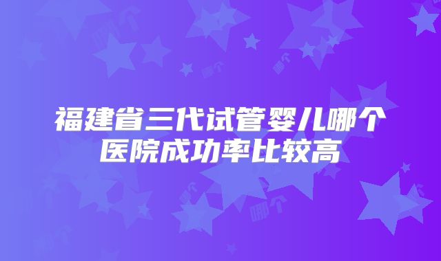 福建省三代试管婴儿哪个医院成功率比较高