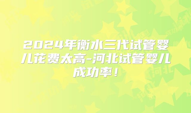 2024年衡水三代试管婴儿花费太高-河北试管婴儿成功率！