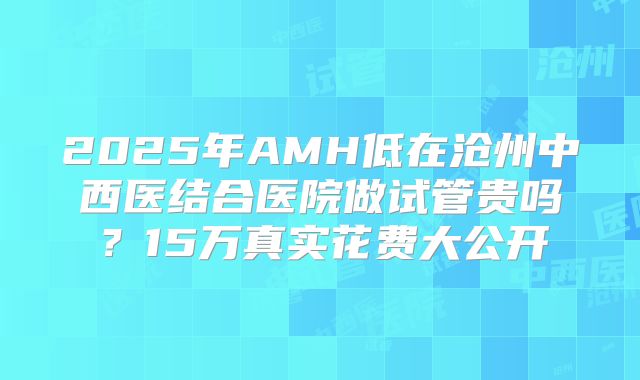 2025年AMH低在沧州中西医结合医院做试管贵吗？15万真实花费大公开