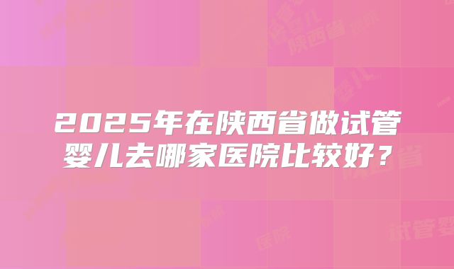 2025年在陕西省做试管婴儿去哪家医院比较好？