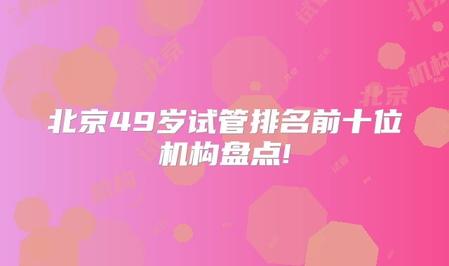 北京49岁试管排名前十位机构盘点!