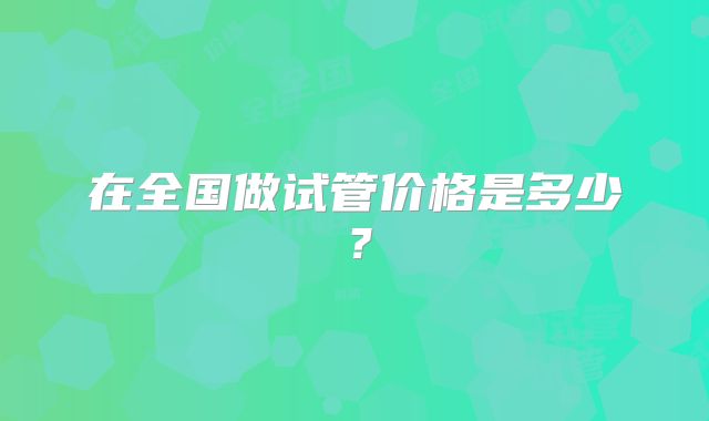 在全国做试管价格是多少?