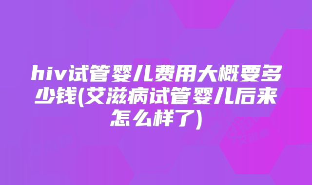 hiv试管婴儿费用大概要多少钱(艾滋病试管婴儿后来怎么样了)