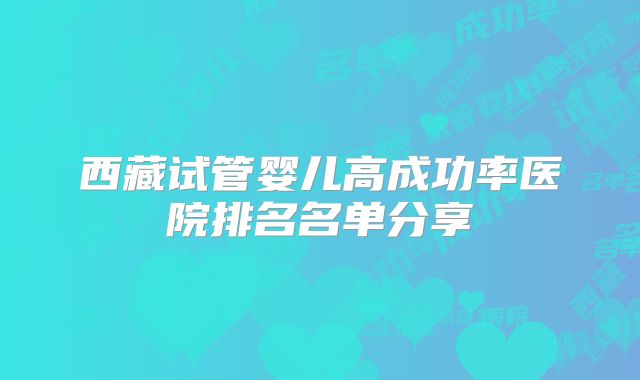 西藏试管婴儿高成功率医院排名名单分享