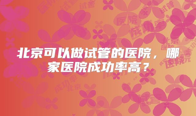 北京可以做试管的医院,哪家医院成功率高?