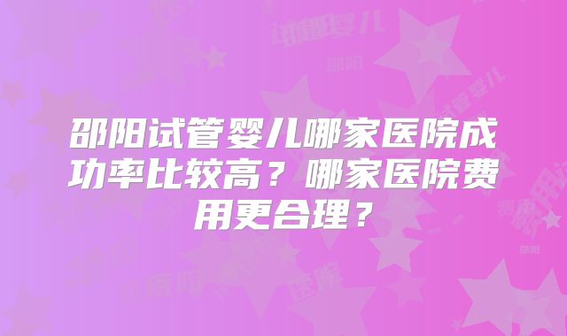 邵阳试管婴儿哪家医院成功率比较高？哪家医院费用更合理？