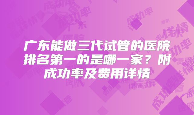 广东能做三代试管的医院排名第一的是哪一家？附成功率及费用详情
