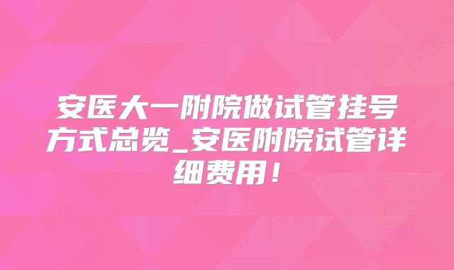 安医大一附院做试管挂号方式总览_安医附院试管详细费用！