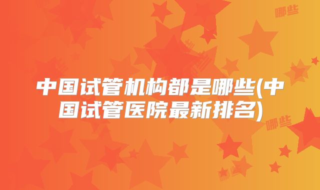 中国试管机构都是哪些(中国试管医院最新排名)