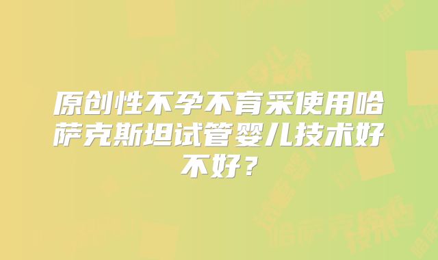 原创性不孕不育采使用哈萨克斯坦试管婴儿技术好不好？
