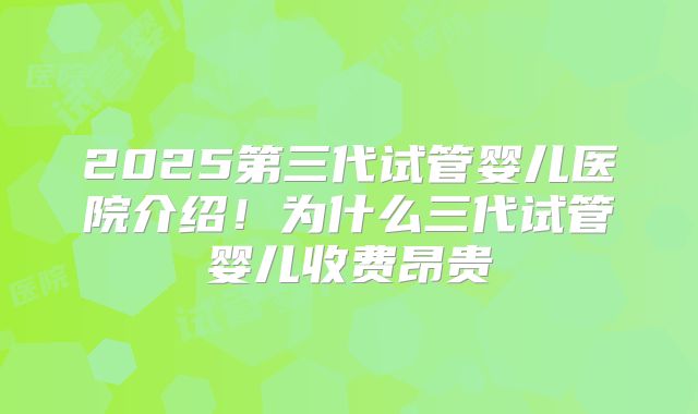 2025第三代试管婴儿医院介绍！为什么三代试管婴儿收费昂贵