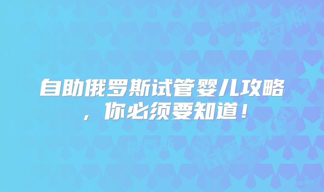 自助俄罗斯试管婴儿攻略，你必须要知道！