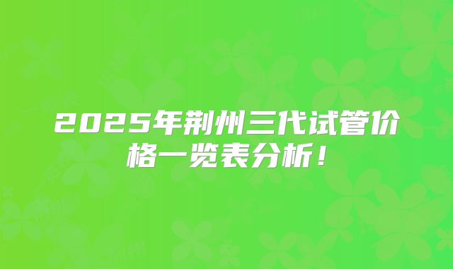 2025年荆州三代试管价格一览表分析！