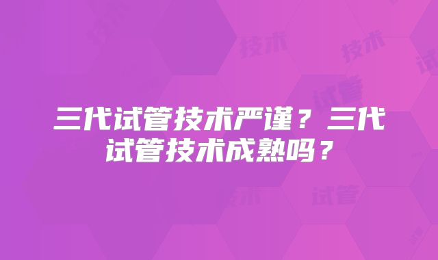 三代试管技术严谨？三代试管技术成熟吗？