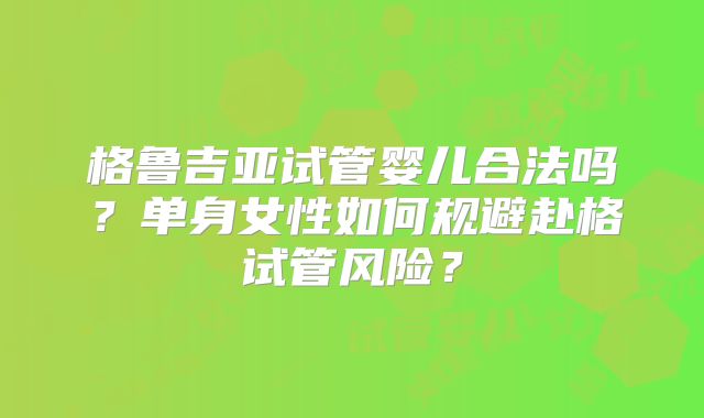 格鲁吉亚试管婴儿合法吗？单身女性如何规避赴格试管风险？