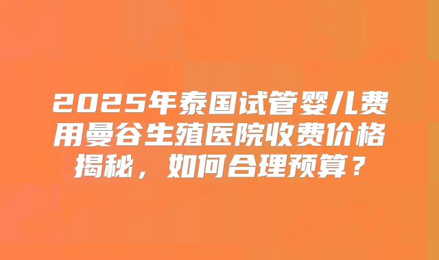 2025年泰国试管婴儿费用曼谷生殖医院收费价格揭秘，如何合理预算？