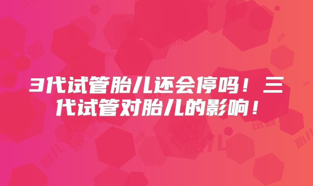 3代试管胎儿还会停吗！三代试管对胎儿的影响！