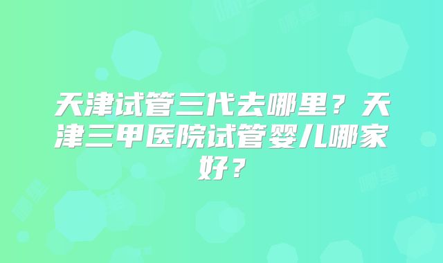 天津试管三代去哪里?天津三甲医院试管婴儿哪家好?