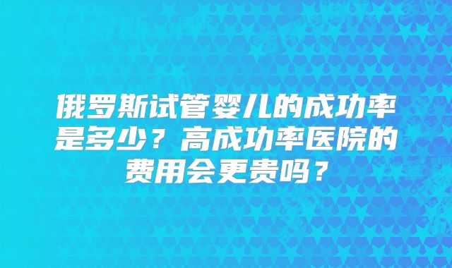俄罗斯试管婴儿的成功率是多少？高成功率医院的费用会更贵吗？