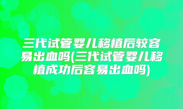 三代试管婴儿移植后较容易出血吗(三代试管婴儿移植成功后容易出血吗)