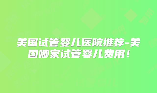 美国试管婴儿医院推荐-美国哪家试管婴儿费用！