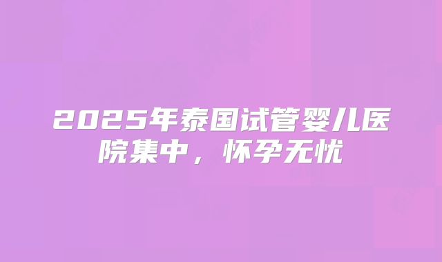 2025年泰国试管婴儿医院集中，怀孕无忧