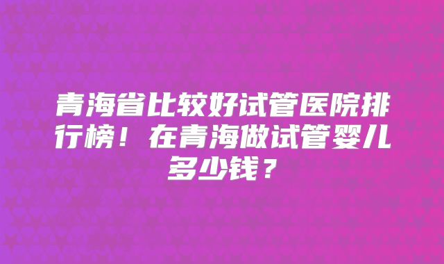 青海省比较好试管医院排行榜！在青海做试管婴儿多少钱？