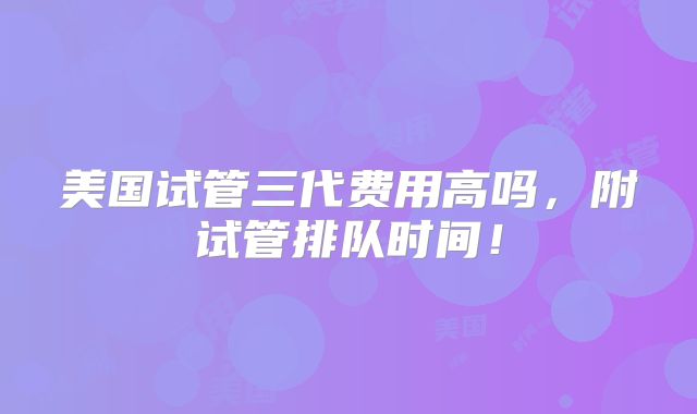 美国试管三代费用高吗,附试管排队时间!