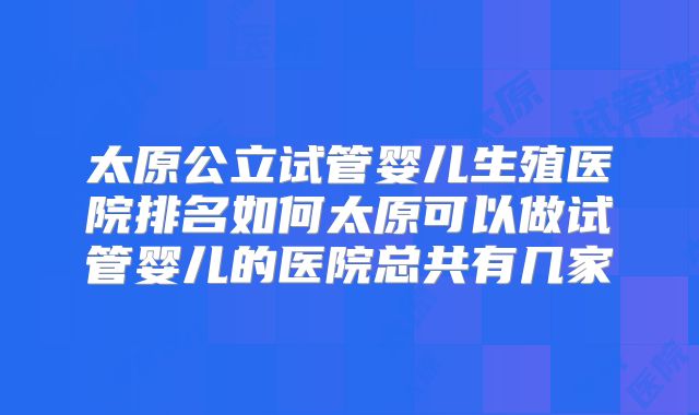 太原公立试管婴儿生殖医院排名如何太原可以做试管婴儿的医院总共有几家