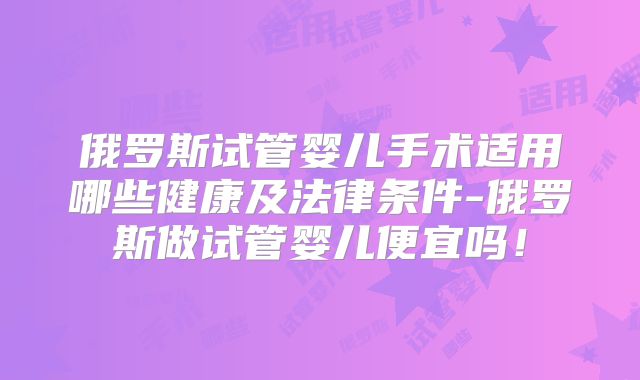 俄罗斯试管婴儿手术适用哪些健康及法律条件-俄罗斯做试管婴儿便宜吗！