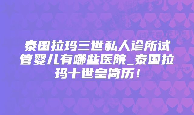 泰国拉玛三世私人诊所试管婴儿有哪些医院_泰国拉玛十世皇简历！