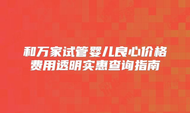 和万家试管婴儿良心价格费用透明实惠查询指南