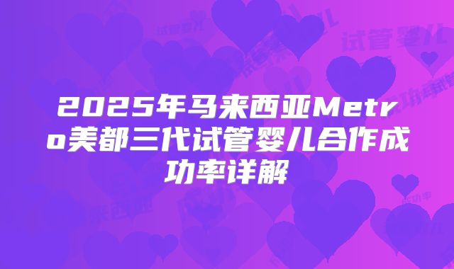 2025年马来西亚Metro美都三代试管婴儿合作成功率详解