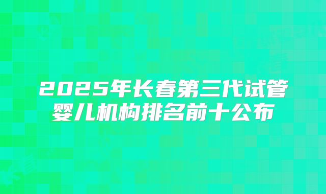 2025年长春第三代试管婴儿机构排名前十公布