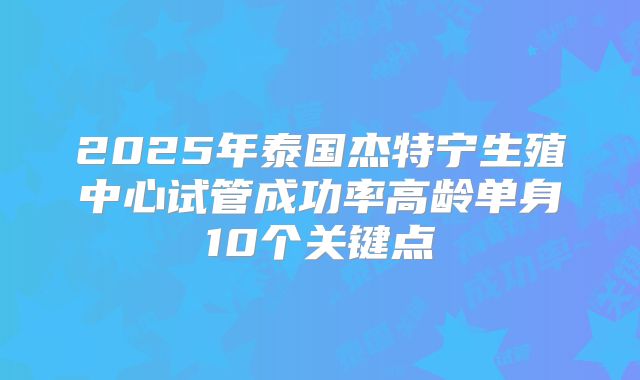 2025年泰国杰特宁生殖中心试管成功率高龄单身10个关键点