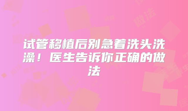试管移植后别急着洗头洗澡！医生告诉你正确的做法‌