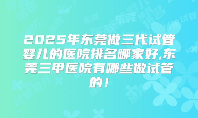 2025年东莞做三代试管婴儿的医院排名哪家好,东莞三甲医院有哪些做试管的！