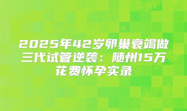 2025年42岁卵巢衰竭做三代试管逆袭：随州15万花费怀孕实录