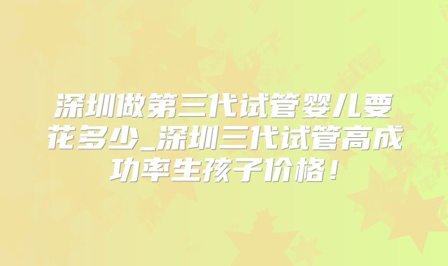 深圳做第三代试管婴儿要花多少_深圳三代试管高成功率生孩子价格!
