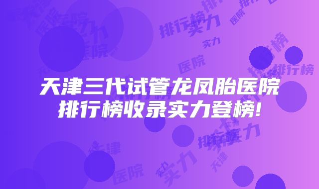 天津三代试管龙凤胎医院排行榜收录实力登榜!