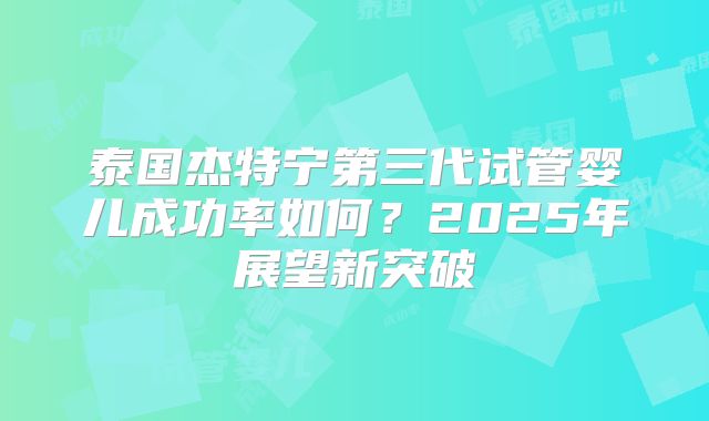泰国杰特宁第三代试管婴儿成功率如何？2025年展望新突破