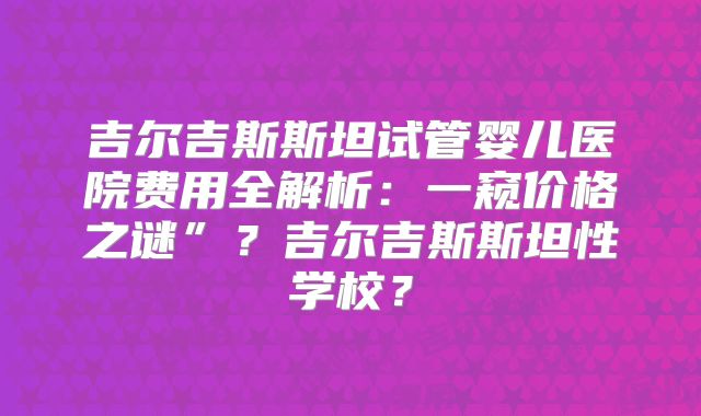 吉尔吉斯斯坦试管婴儿医院费用全解析：一窥价格之谜”？吉尔吉斯斯坦性学校？
