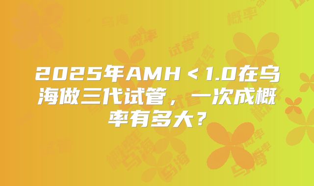 2025年AMH＜1.0在乌海做三代试管，一次成概率有多大？