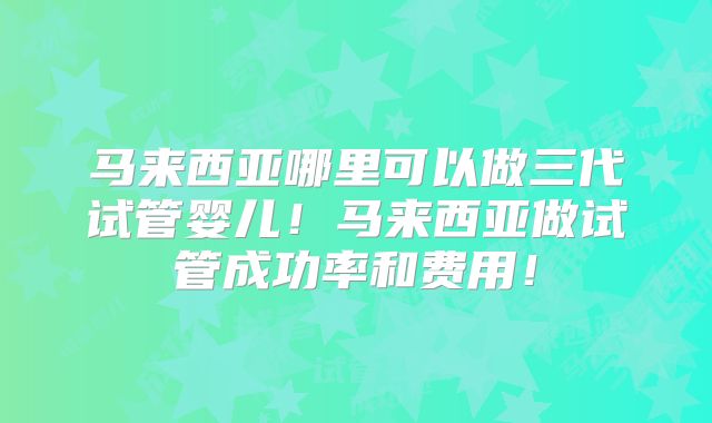 马来西亚哪里可以做三代试管婴儿！马来西亚做试管成功率和费用！